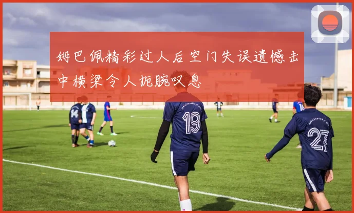 姆巴佩精彩过人后空门失误遗憾击中横梁令人扼腕叹息