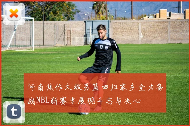 河南焦作文旅男篮回归家乡全力备战NBL新赛季展现斗志与决心