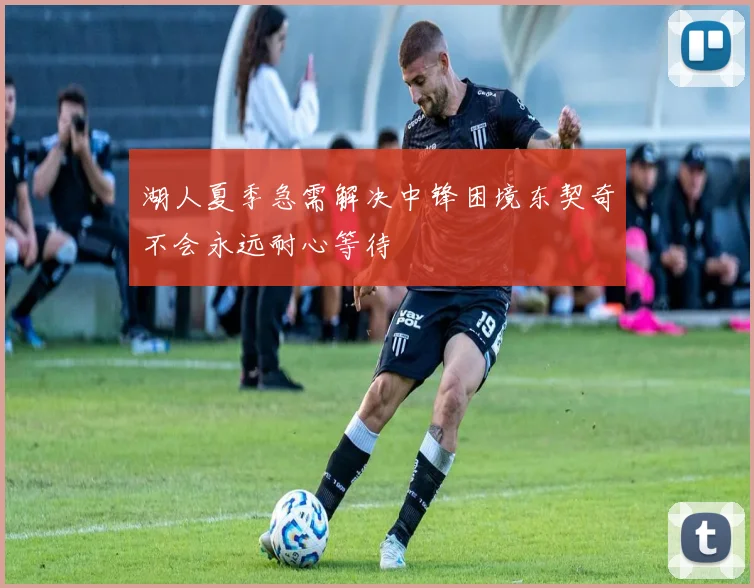 湖人夏季急需解决中锋困境东契奇不会永远耐心等待