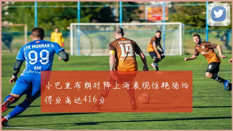 小巴里布朗对阵上海表现惊艳场均得分高达416分