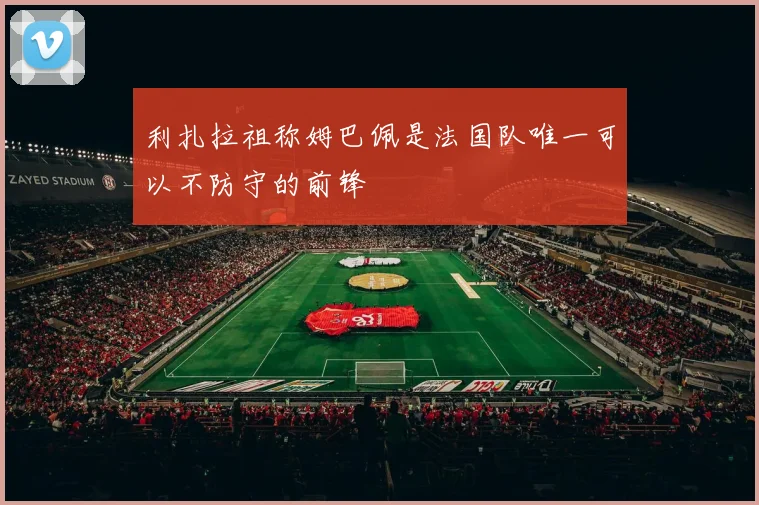 利扎拉祖称姆巴佩是法国队唯一可以不防守的前锋