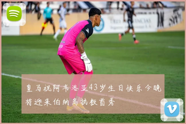 皇马祝阿韦洛亚43岁生日快乐今晚将迎来伯纳乌执教首秀