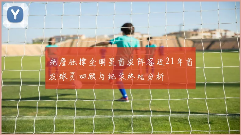 老詹独撑全明星首发阵容近21年首发球员回顾与纪录终结分析