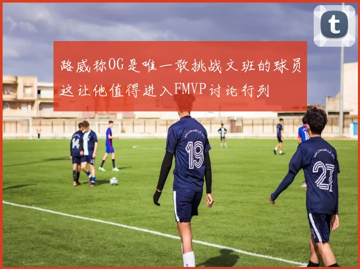 路威称OG是唯一敢挑战文班的球员这让他值得进入FMVP讨论行列