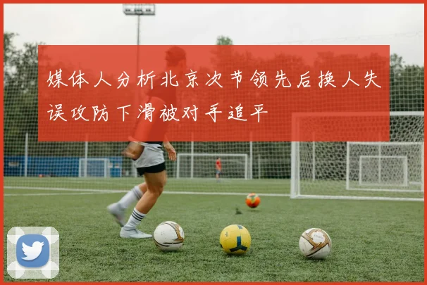媒体人分析北京次节领先后换人失误攻防下滑被对手追平