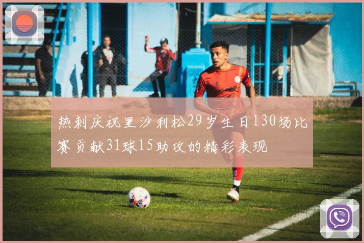 热刺庆祝里沙利松29岁生日130场比赛贡献31球15助攻的精彩表现