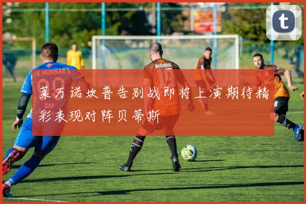莱万诺坎普告别战即将上演期待精彩表现对阵贝蒂斯