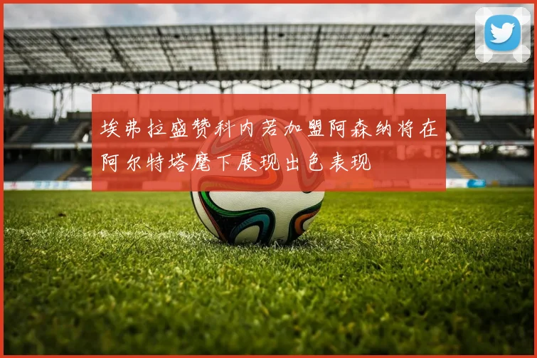 埃弗拉盛赞科内若加盟阿森纳将在阿尔特塔麾下展现出色表现