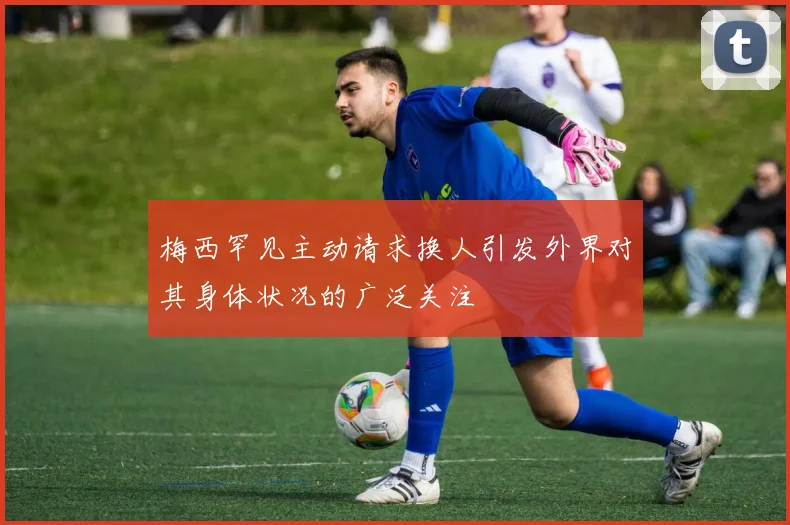梅西罕见主动请求换人引发外界对其身体状况的广泛关注