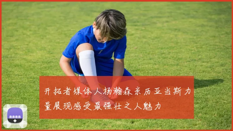 开拓者媒体人杨瀚森亲历亚当斯力量展现感受最强壮之人魅力