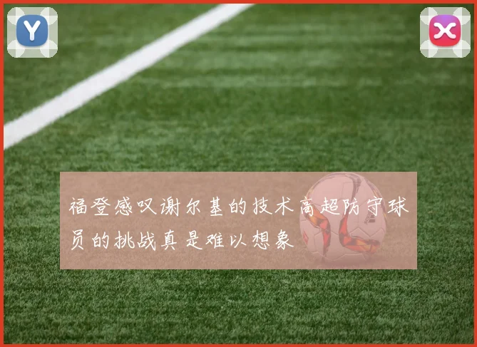 福登感叹谢尔基的技术高超防守球员的挑战真是难以想象