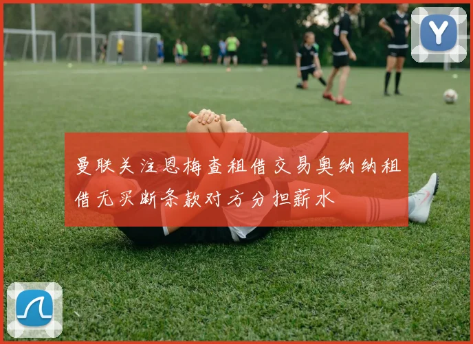 曼联关注恩梅查租借交易奥纳纳租借无买断条款对方分担薪水