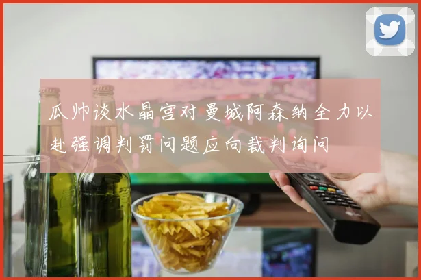 瓜帅谈水晶宫对曼城阿森纳全力以赴强调判罚问题应向裁判询问