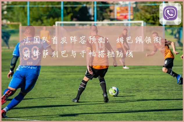 法国队首发阵容预测：姆巴佩领衔前锋萨利巴与于帕搭档防线