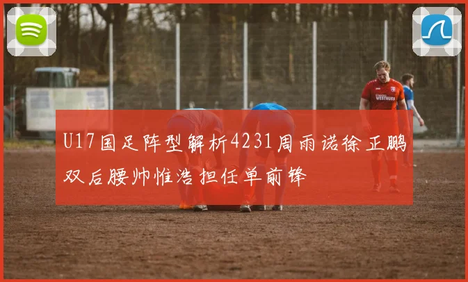 U17国足阵型解析4231周雨诺徐正鹏双后腰帅惟浩担任单前锋