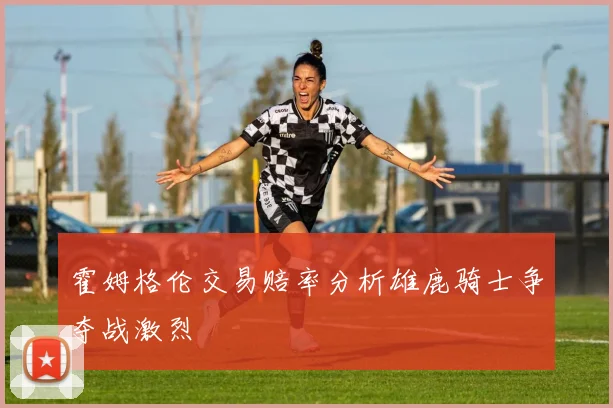 霍姆格伦交易赔率分析雄鹿骑士争夺战激烈