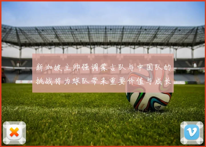 新加坡主帅强调蒙古队与中国队的挑战将为球队带来重要价值与成长机会