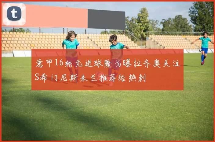 意甲16轮无进球隆戈曝拉齐奥关注S希门尼斯米兰推荐给热刺