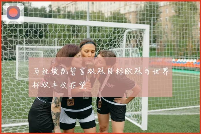 马杜埃凯誓言双冠目标欧冠与世界杯双丰收在望