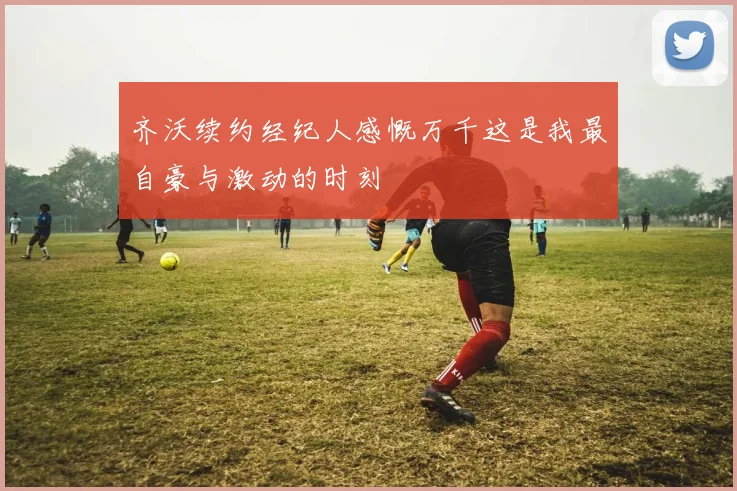 齐沃续约经纪人感慨万千这是我最自豪与激动的时刻