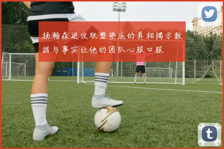 杨瀚森进攻联盟垫底的真相揭示数据与事实让他的团队心服口服